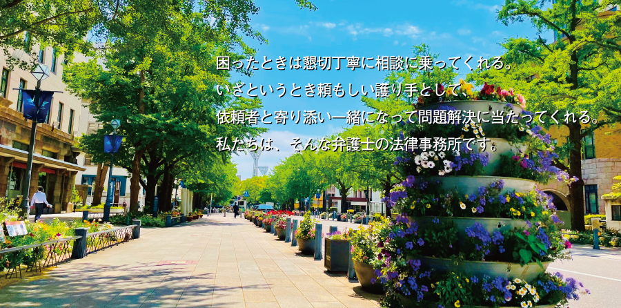 困ったときは懇切丁寧に相談に乗ってくれる。いざというとき頼もしい護り手として、依頼者と寄り添い一緒になって問題解決に当たってくれる。私たちは、そんな弁護士の法律事務所です。