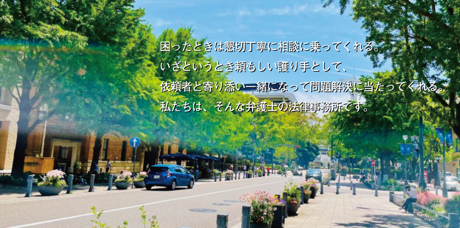 困ったときは懇切丁寧に相談に乗ってくれる。いざというとき頼もしい護り手として、依頼者と寄り添い一緒になって問題解決に当たってくれる。私たちは、そんな弁護士の法律事務所です。