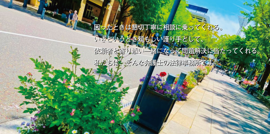 困ったときは懇切丁寧に相談に乗ってくれる。いざというとき頼もしい護り手として、依頼者と寄り添い一緒になって問題解決に当たってくれる。私たちは、そんな弁護士の法律事務所です。